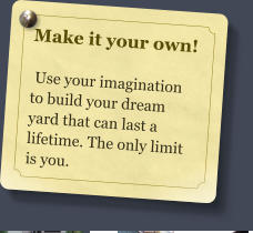 Make it your own!   Use your imagination to build your dream yard that can last a lifetime. The only limit is you.